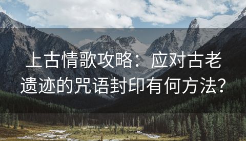 上古情歌攻略：应对古老遗迹的咒语封印有何方法？