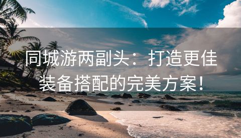 同城游两副头：打造更佳装备搭配的完美方案！