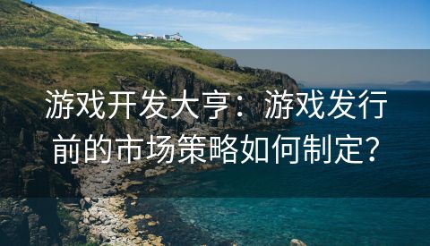 游戏开发大亨：游戏发行前的市场策略如何制定？