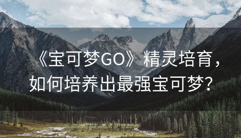 《宝可梦GO》精灵培育，如何培养出最强宝可梦？