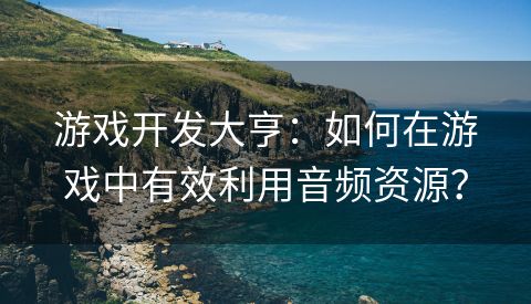 游戏开发大亨：如何在游戏中有效利用音频资源？