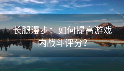 长腿漫步：如何提高游戏内战斗评分？