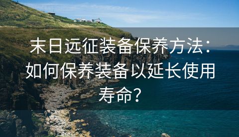 末日远征装备保养方法：如何保养装备以延长使用寿命？