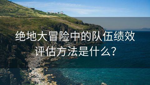 绝地大冒险中的队伍绩效评估方法是什么？