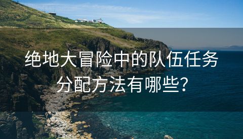 绝地大冒险中的队伍任务分配方法有哪些？