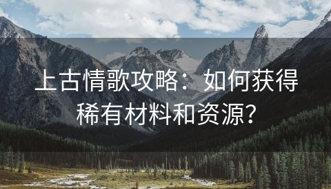 上古情歌攻略：如何获得稀有材料和资源？