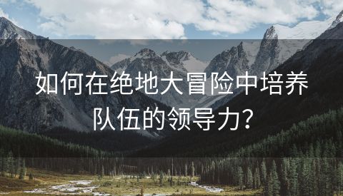 如何在绝地大冒险中培养队伍的领导力？