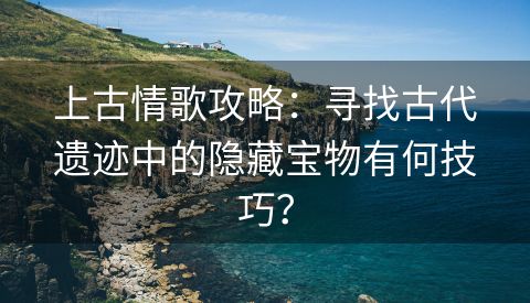 上古情歌攻略：寻找古代遗迹中的隐藏宝物有何技巧？