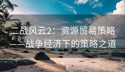 二战风云2：资源贸易策略——战争经济下的策略之道