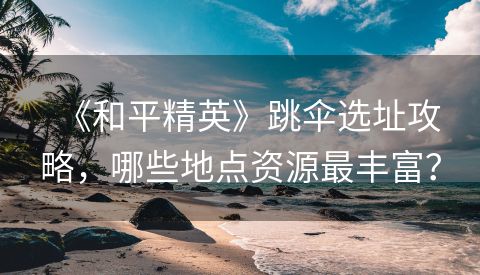 《和平精英》跳伞选址攻略，哪些地点资源最丰富？