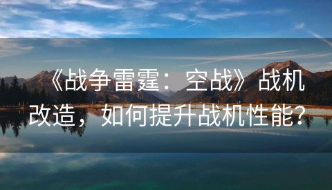 《战争雷霆：空战》战机改造，如何提升战机性能？