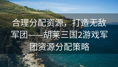 合理分配资源，打造无敌军团——胡莱三国2游戏军团资源分配策略