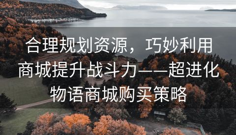 合理规划资源，巧妙利用商城提升战斗力——超进化物语商城购买策略