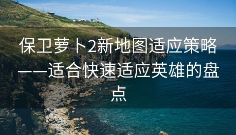 保卫萝卜2新地图适应策略——适合快速适应英雄的盘点