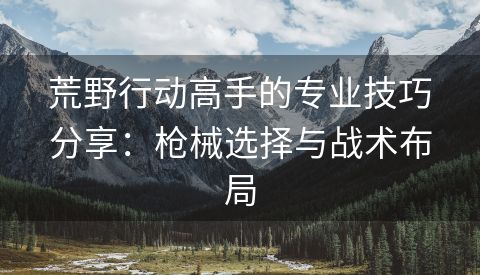 荒野行动高手的专业技巧分享：枪械选择与战术布局