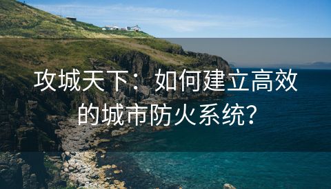 攻城天下：如何建立高效的城市防火系统？