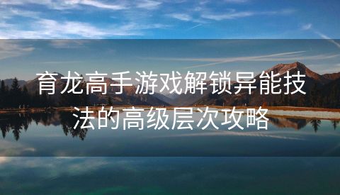 育龙高手游戏解锁异能技法的高级层次攻略