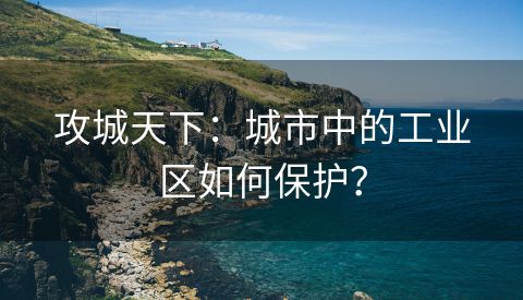 攻城天下：城市中的工业区如何保护？