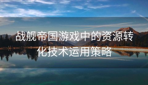 战舰帝国游戏中的资源转化技术运用策略