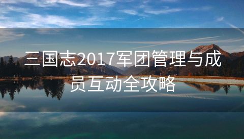 三国志2017军团管理与成员互动全攻略