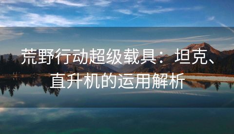 荒野行动超级载具：坦克、直升机的运用解析