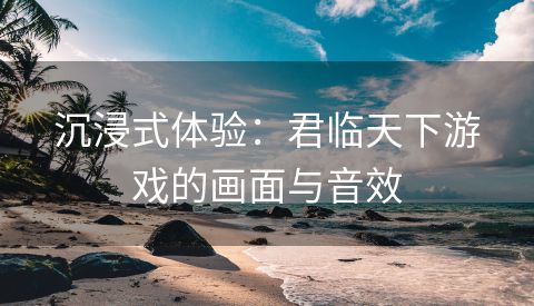 沉浸式体验：君临天下游戏的画面与音效