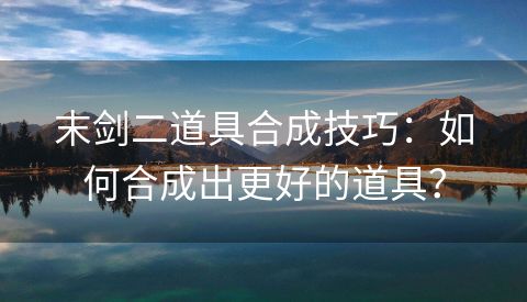 末剑二道具合成技巧：如何合成出更好的道具？