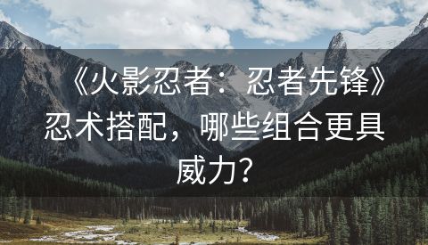 《火影忍者：忍者先锋》忍术搭配，哪些组合更具威力？