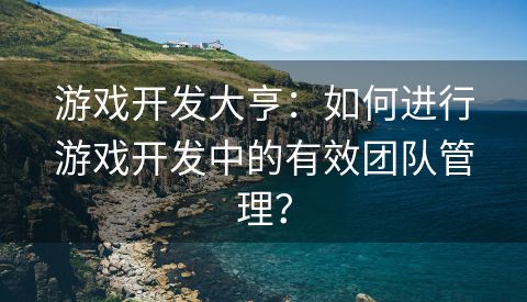 游戏开发大亨：如何进行游戏开发中的有效团队管理？