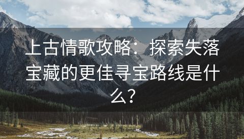 上古情歌攻略：探索失落宝藏的更佳寻宝路线是什么？