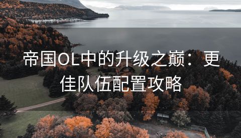 帝国OL中的升级之巅：更佳队伍配置攻略