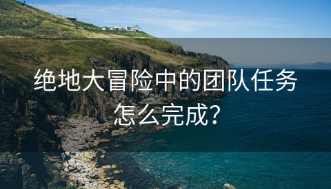 绝地大冒险中的团队任务怎么完成？