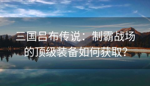 三国吕布传说：制霸战场的顶级装备如何获取？