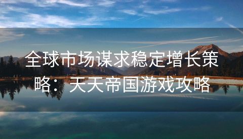 全球市场谋求稳定增长策略：天天帝国游戏攻略