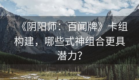 《阴阳师：百闻牌》卡组构建，哪些式神组合更具潜力？