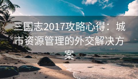 三国志2017攻略心得：城市资源管理的外交解决方案