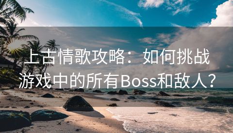 上古情歌攻略：如何挑战游戏中的所有Boss和敌人？