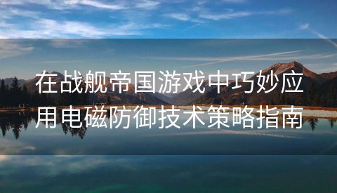 在战舰帝国游戏中巧妙应用电磁防御技术策略指南