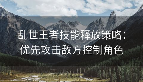 乱世王者技能释放策略：优先攻击敌方控制角色