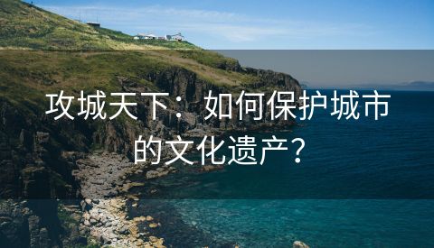 攻城天下：如何保护城市的文化遗产？