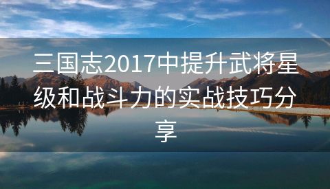 三国志2017中提升武将星级和战斗力的实战技巧分享