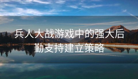 兵人大战游戏中的强大后勤支持建立策略