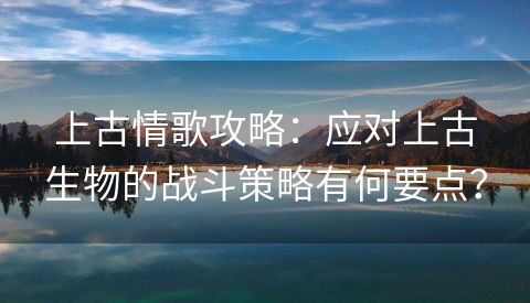 上古情歌攻略：应对上古生物的战斗策略有何要点？