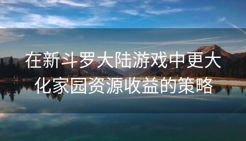 在新斗罗大陆游戏中更大化家园资源收益的策略