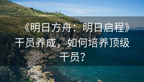 《明日方舟：明日启程》干员养成，如何培养顶级干员？