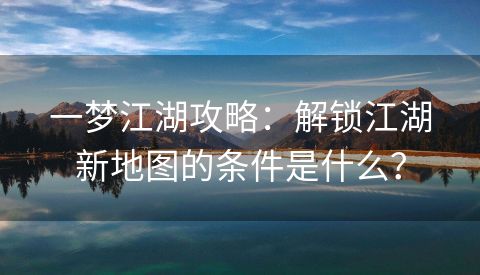 一梦江湖攻略：解锁江湖新地图的条件是什么？