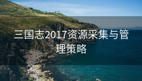 三国志2017资源采集与管理策略