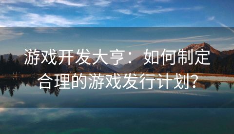 游戏开发大亨：如何制定合理的游戏发行计划？