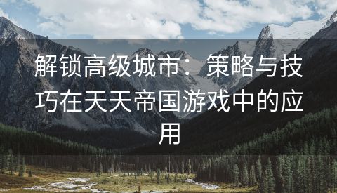 解锁高级城市：策略与技巧在天天帝国游戏中的应用