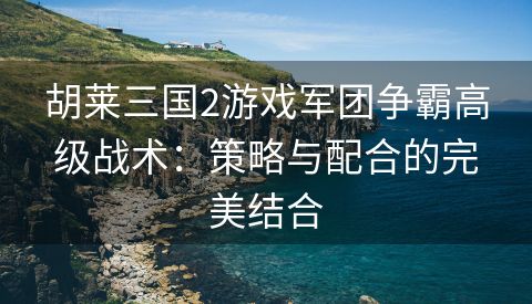 胡莱三国2游戏军团争霸高级战术：策略与配合的完美结合